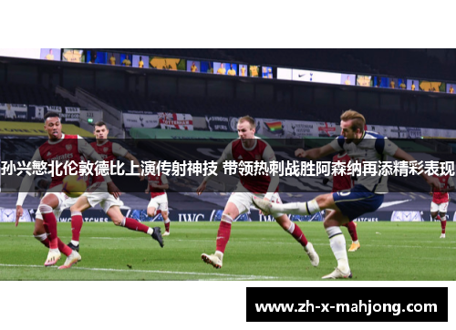 孙兴慜北伦敦德比上演传射神技 带领热刺战胜阿森纳再添精彩表现